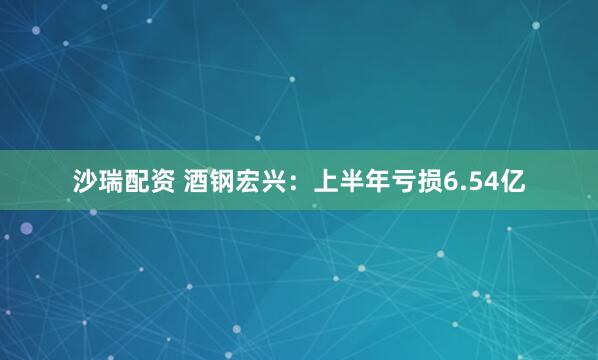 沙瑞配资 酒钢宏兴：上半年亏损6.54亿
