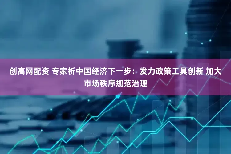 创高网配资 专家析中国经济下一步：发力政策工具创新 加大市场秩序规范治理