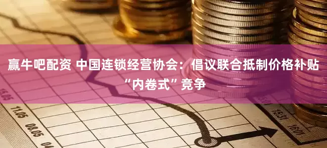赢牛吧配资 中国连锁经营协会：倡议联合抵制价格补贴“内卷式”竞争