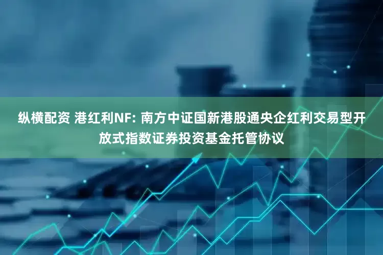 纵横配资 港红利NF: 南方中证国新港股通央企红利交易型开放式指数证券投资基金托管协议