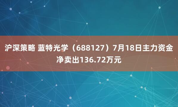 沪深策略 蓝特光学（688127）7月18日主力资金净卖出136.72万元
