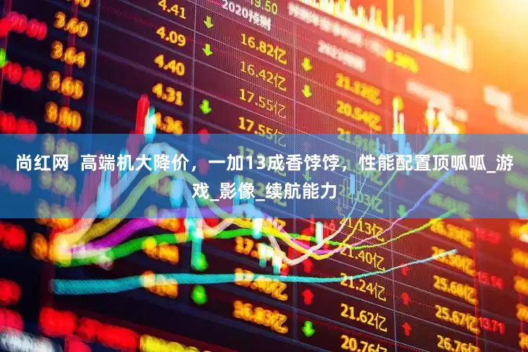 尚红网  高端机大降价，一加13成香饽饽，性能配置顶呱呱_游戏_影像_续航能力
