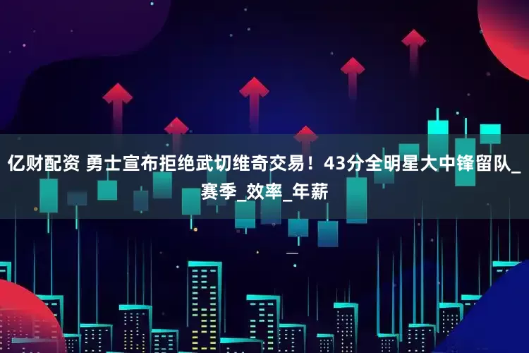 亿财配资 勇士宣布拒绝武切维奇交易！43分全明星大中锋留队_赛季_效率_年薪