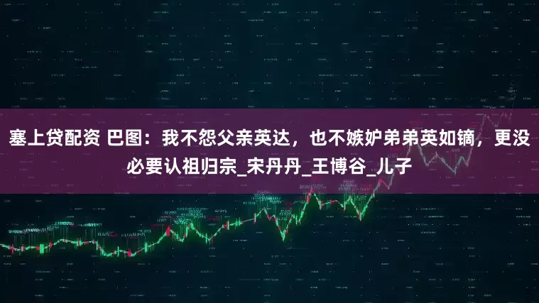 塞上贷配资 巴图：我不怨父亲英达，也不嫉妒弟弟英如镝，更没必要认祖归宗_宋丹丹_王博谷_儿子