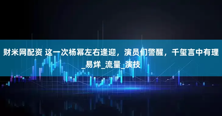 财米网配资 这一次杨幂左右逢迎，演员们警醒，千玺言中有理_易烊_流量_演技