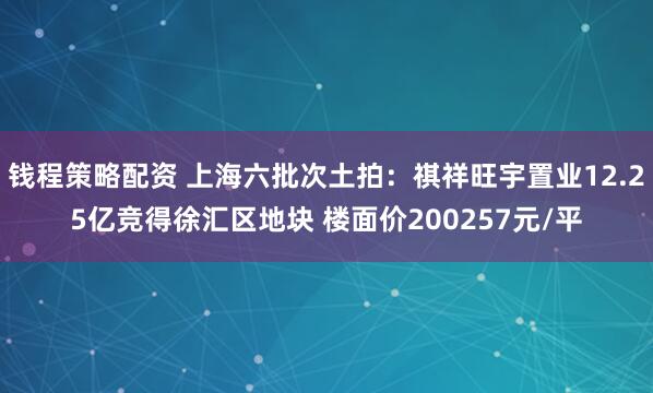 钱程策略配资 上海六批次土拍：祺祥旺宇置业12.25亿竞得徐汇区地块 楼面价200257元/平
