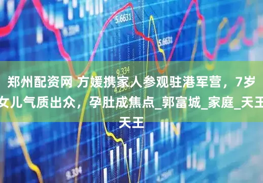 郑州配资网 方媛携家人参观驻港军营，7岁女儿气质出众，孕肚成焦点_郭富城_家庭_天王