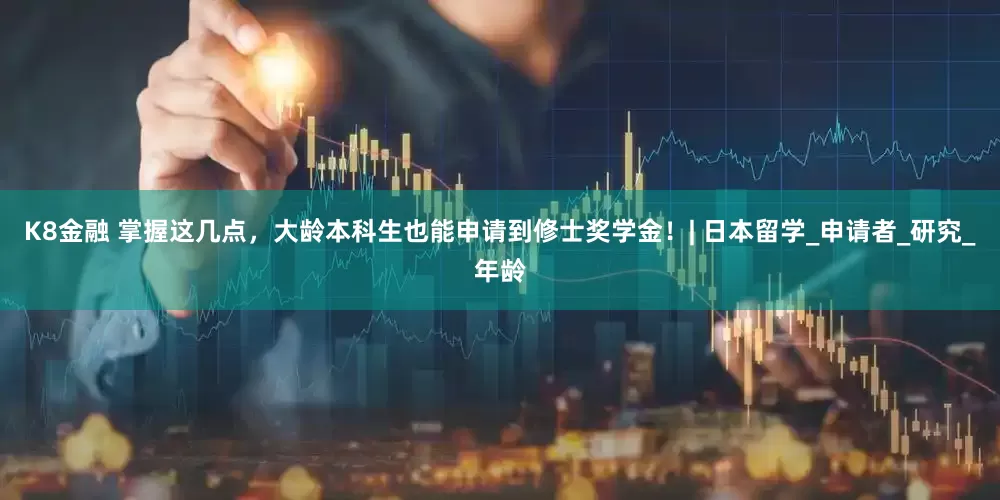 K8金融 掌握这几点，大龄本科生也能申请到修士奖学金！| 日本留学_申请者_研究_年龄