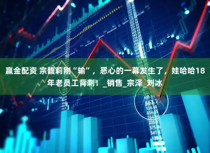 赢金配资 宗馥莉刚“输”，恶心的一幕发生了，娃哈哈18年老员工背刺！_销售_宗泽_刘冰