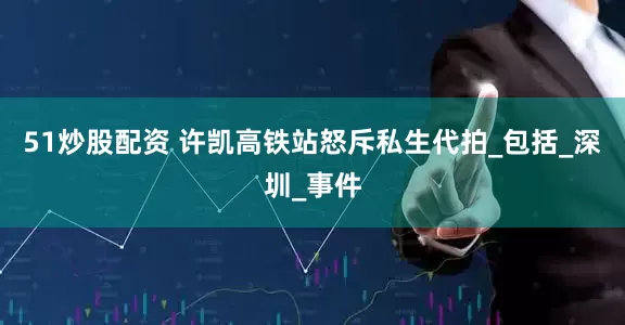 51炒股配资 许凯高铁站怒斥私生代拍_包括_深圳_事件