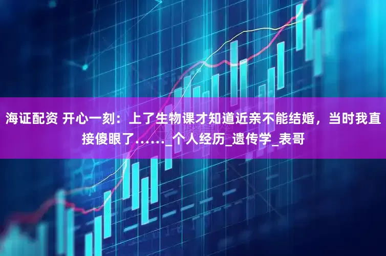 海证配资 开心一刻：上了生物课才知道近亲不能结婚，当时我直接傻眼了……_个人经历_遗传学_表哥
