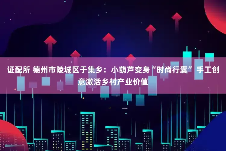 证配所 德州市陵城区于集乡：小葫芦变身“时尚行囊” 手工创意激活乡村产业价值