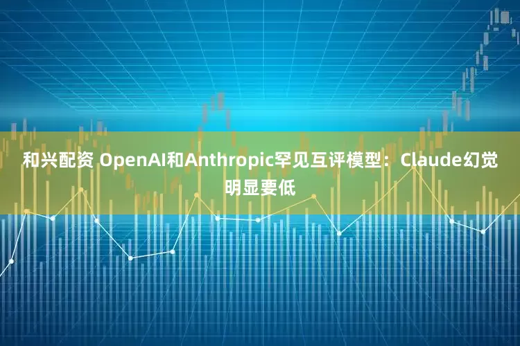和兴配资 OpenAI和Anthropic罕见互评模型:Claude幻觉明显要低