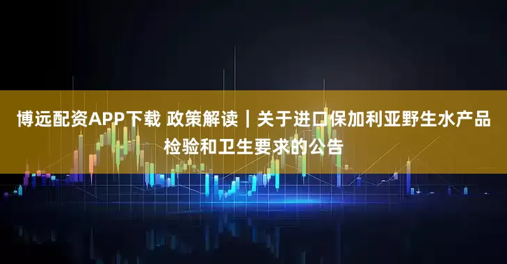 博远配资APP下载 政策解读｜关于进口保加利亚野生水产品检验和卫生要求的公告
