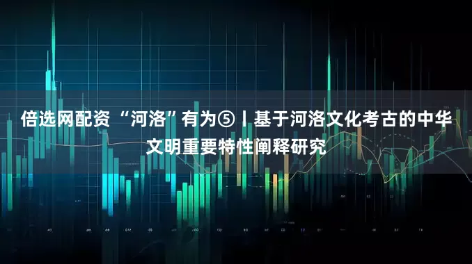 倍选网配资 “河洛”有为⑤丨基于河洛文化考古的中华文明重要特性阐释研究