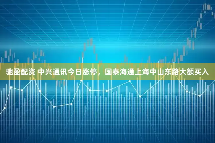 驰盈配资 中兴通讯今日涨停,国泰海通上海中山东路大额买入