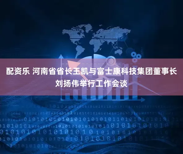 配资乐 河南省省长王凯与富士康科技集团董事长刘扬伟举行工作会谈