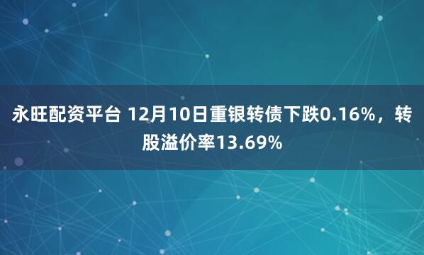 永旺配资平台 12月10日重银转债下跌0.16%，转股溢价率13.69%