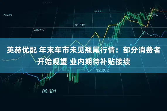 英赫优配 年末车市未见翘尾行情：部分消费者开始观望 业内期待补贴接续
